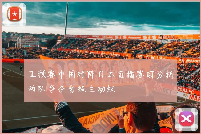 亚预赛中国对阵日本直播赛前分析两队争夺晋级主动权