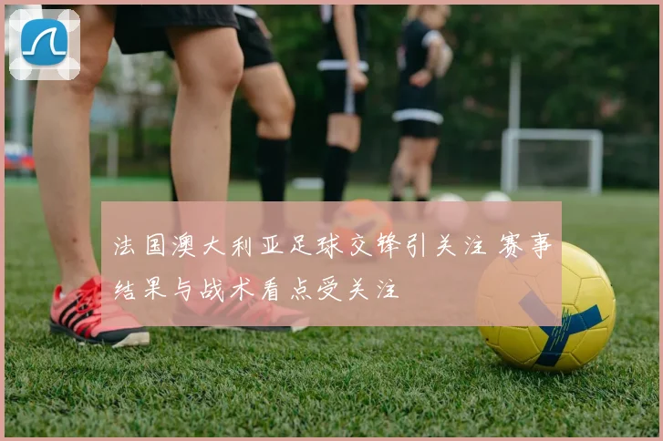 法国澳大利亚足球交锋引关注 赛事结果与战术看点受关注