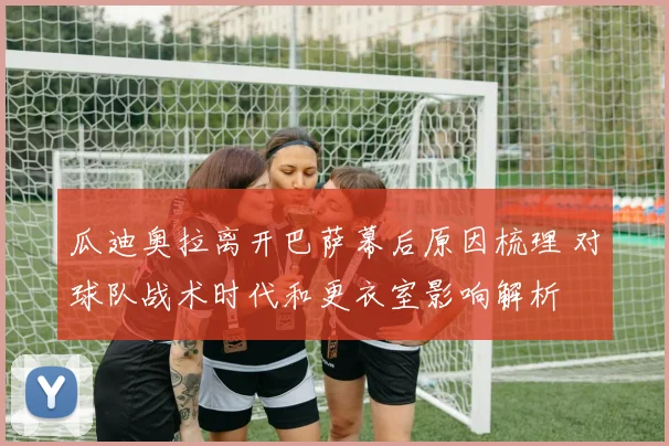 瓜迪奥拉离开巴萨幕后原因梳理 对球队战术时代和更衣室影响解析