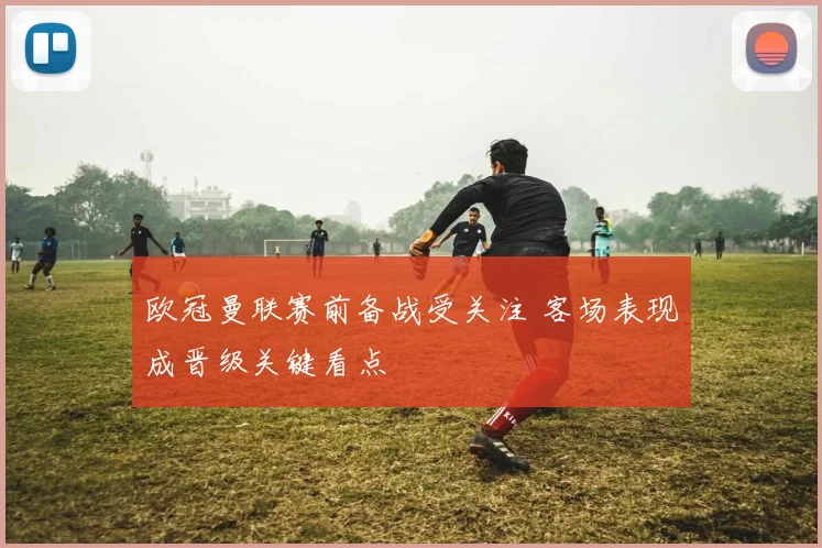 欧冠曼联赛前备战受关注 客场表现成晋级关键看点