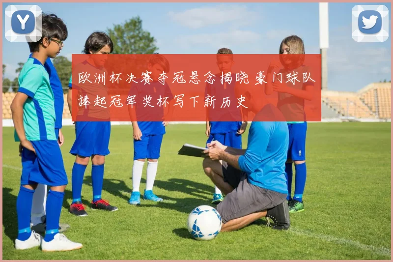 欧洲杯决赛夺冠悬念揭晓 豪门球队捧起冠军奖杯写下新历史