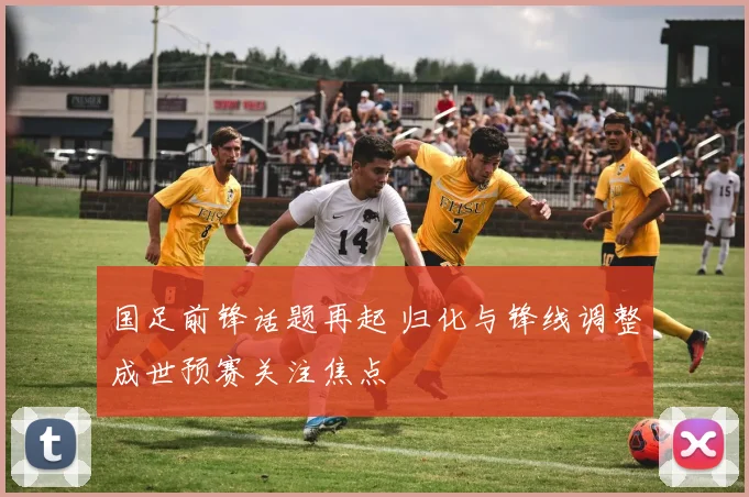 国足前锋话题再起 归化与锋线调整成世预赛关注焦点