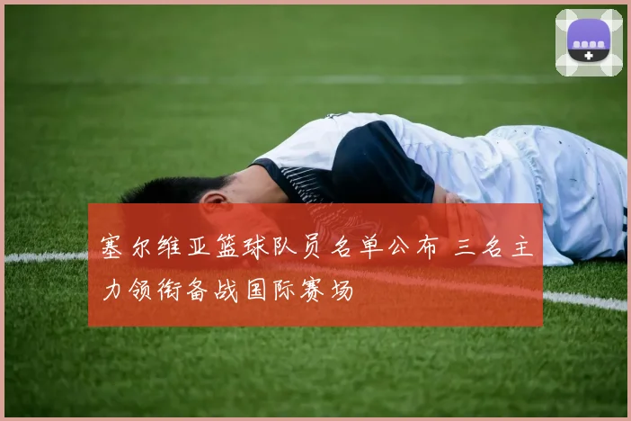 塞尔维亚篮球队员名单公布 三名主力领衔备战国际赛场