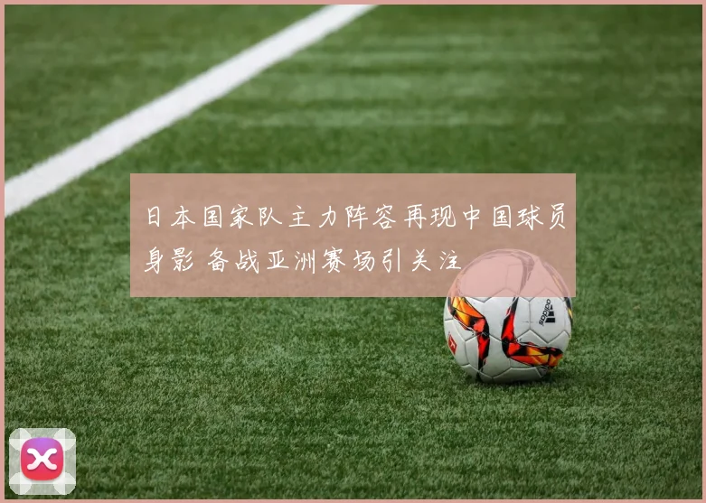 日本国家队主力阵容再现中国球员身影 备战亚洲赛场引关注