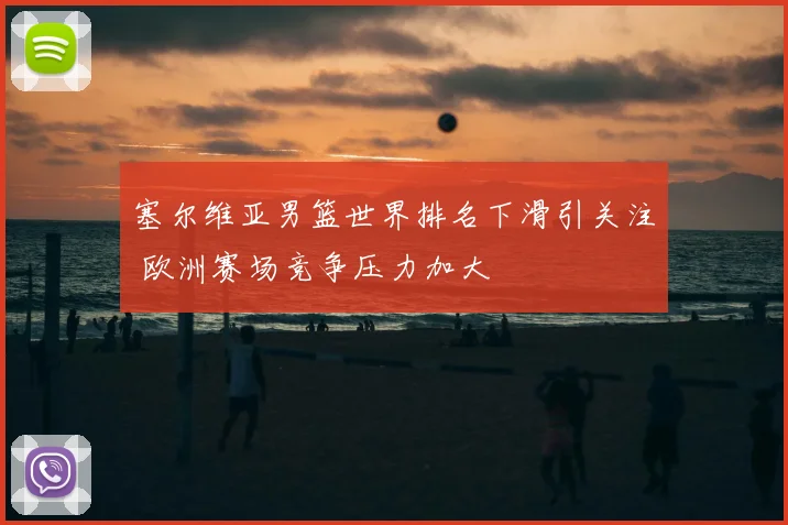 塞尔维亚男篮世界排名下滑引关注 欧洲赛场竞争压力加大