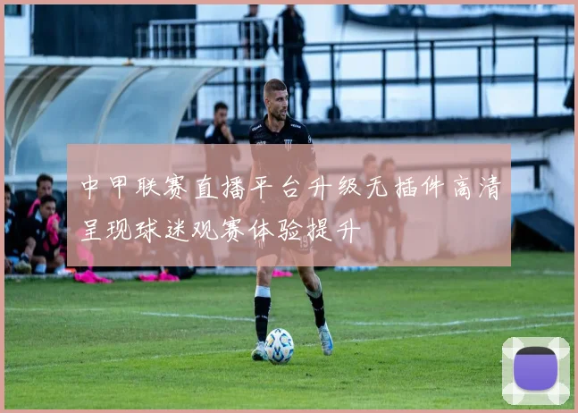 中甲联赛直播平台升级无插件高清呈现球迷观赛体验提升