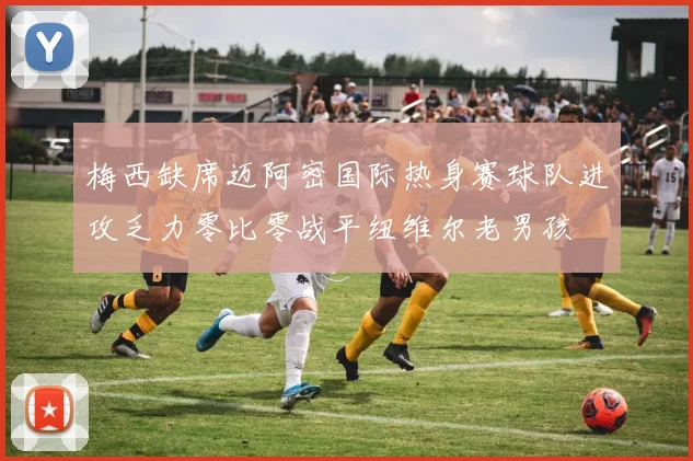 梅西缺席迈阿密国际热身赛球队进攻乏力零比零战平纽维尔老男孩