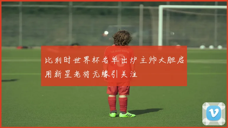 比利时世界杯名单出炉主帅大胆启用新星老将无缘引关注