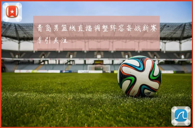 青岛男篮线直播调整阵容备战新赛季引关注