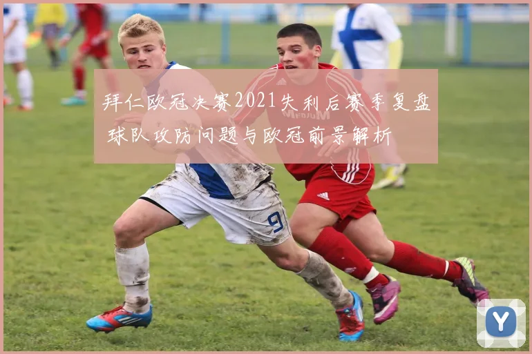 拜仁欧冠决赛2021失利后赛季复盘 球队攻防问题与欧冠前景解析