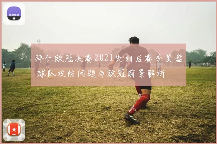 拜仁欧冠决赛2021失利后赛季复盘 球队攻防问题与欧冠前景解析