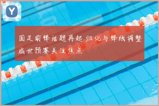 国足前锋话题再起 归化与锋线调整成世预赛关注焦点