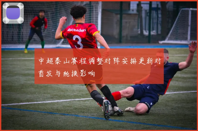 中超泰山赛程调整对阵安排更新对首发与轮换影响