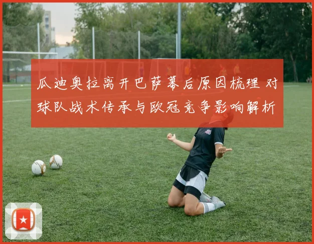 瓜迪奥拉离开巴萨幕后原因梳理 对球队战术传承与欧冠竞争影响解析