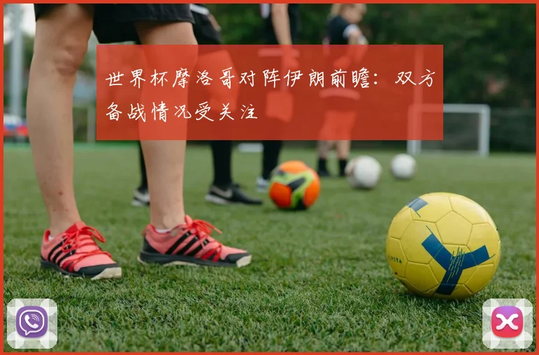 世界杯摩洛哥对阵伊朗前瞻:双方备战情况受关注