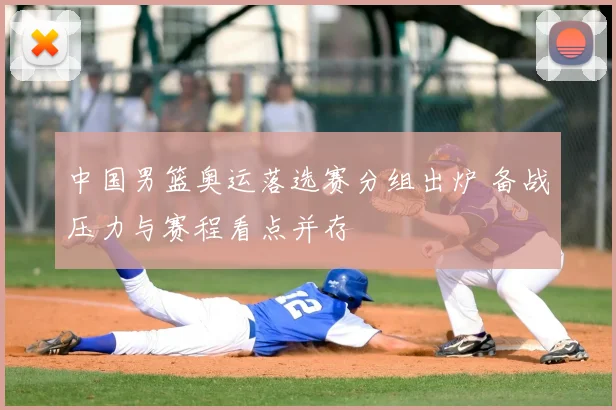 中国男篮奥运落选赛分组出炉 备战压力与赛程看点并存