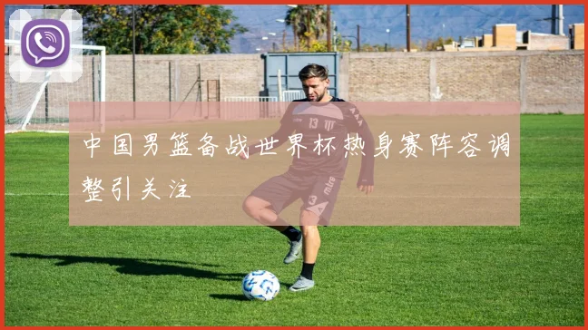 中国男篮备战世界杯热身赛阵容调整引关注