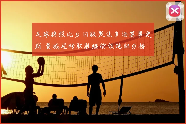 足球捷报比分旧版聚焦多场赛事更新 曼城逆转取胜继续领跑积分榜