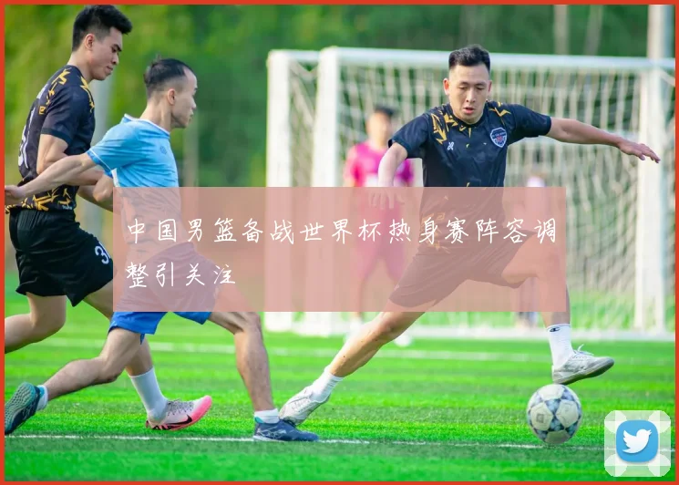 中国男篮备战世界杯热身赛阵容调整引关注